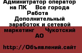 Админитратор-оператор на ПК  - Все города Работа » Дополнительный заработок и сетевой маркетинг   . Чукотский АО